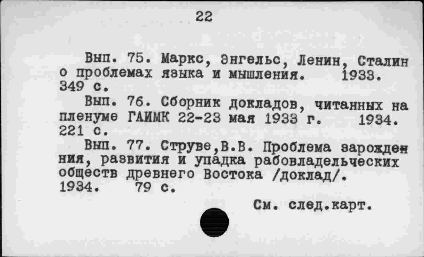 ﻿22
Вып. 75. Маркс, Энгельс, Ленин, Сталин о проблемах языка и мышления. 1933. 349 с.
Вып. 7б. Сборник докладов, читанных на пленуме ГАИМК 22-23 мая 1933 г. 1934. 221 с.
Вып. 77. Струве,В.В. Проблема зарожден ния, развития и упадка рабовладельческих обществ древнего Востока /доклад/.
1934.	79 с.
См. след.карт